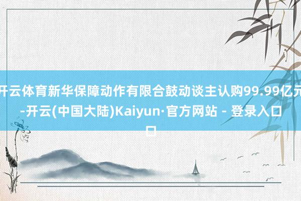 开云体育新华保障动作有限合鼓动谈主认购99.99亿元-开云(中国大陆)Kaiyun·官方网站 - 登录入口