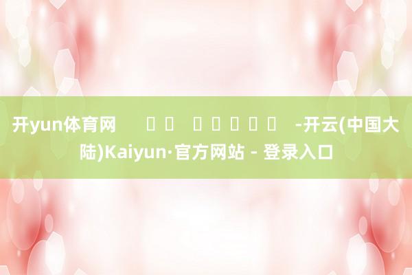 开yun体育网      		  					  -开云(中国大陆)Kaiyun·官方网站 - 登录入口