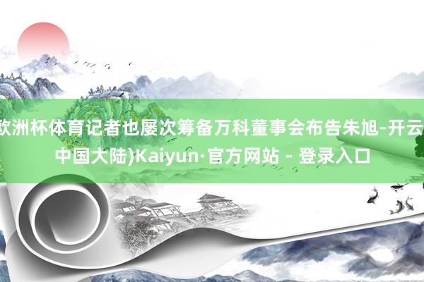 欧洲杯体育记者也屡次筹备万科董事会布告朱旭-开云(中国大陆)Kaiyun·官方网站 - 登录入口