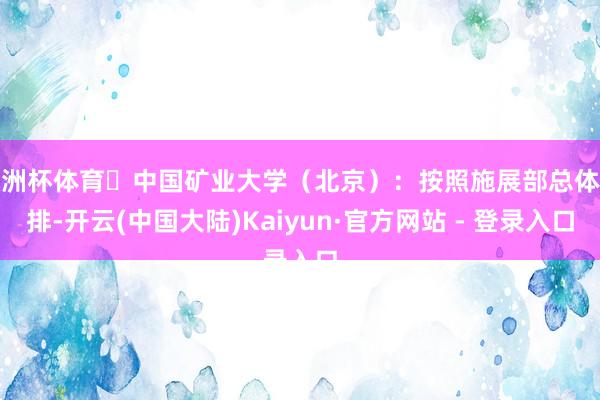 欧洲杯体育✅中国矿业大学（北京）：按照施展部总体安排-开云(中国大陆)Kaiyun·官方网站 - 登录入口