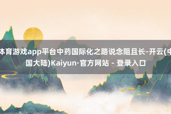 体育游戏app平台中药国际化之路说念阻且长-开云(中国大陆)Kaiyun·官方网站 - 登录入口