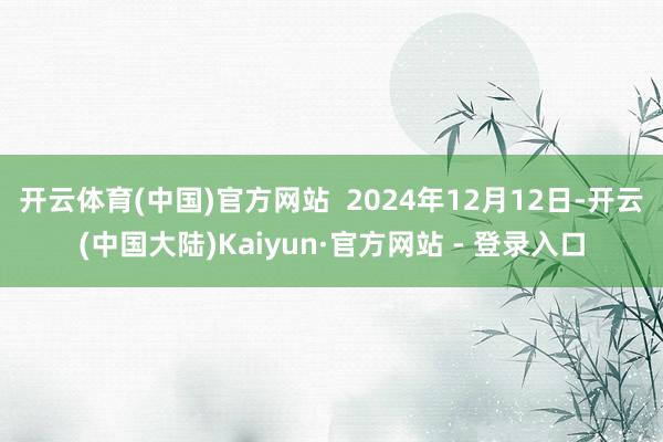 开云体育(中国)官方网站  2024年12月12日-开云(中国大陆)Kaiyun·官方网站 - 登录入口