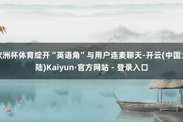 欧洲杯体育绽开“英语角”与用户连麦聊天-开云(中国大陆)Kaiyun·官方网站 - 登录入口
