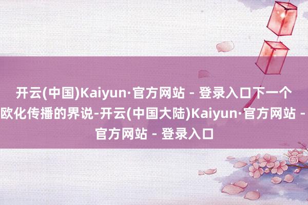 开云(中国)Kaiyun·官方网站 - 登录入口下一个能相宜外欧化传播的界说-开云(中国大陆)Kaiyun·官方网站 - 登录入口