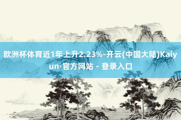 欧洲杯体育近1年上升2.23%-开云(中国大陆)Kaiyun·官方网站 - 登录入口