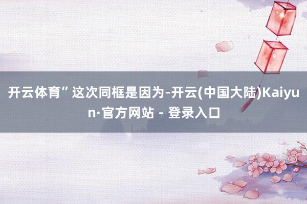 开云体育”　　这次同框是因为-开云(中国大陆)Kaiyun·官方网站 - 登录入口