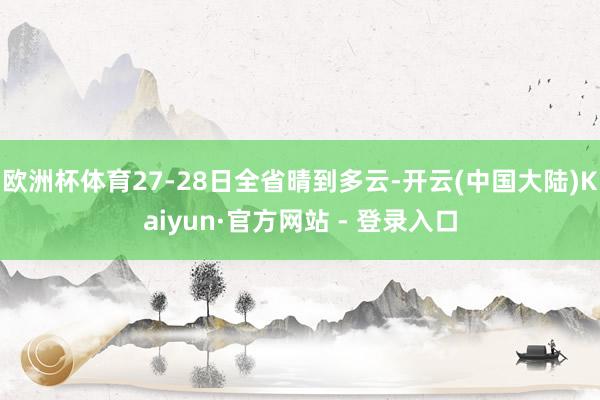 欧洲杯体育27-28日全省晴到多云-开云(中国大陆)Kaiyun·官方网站 - 登录入口