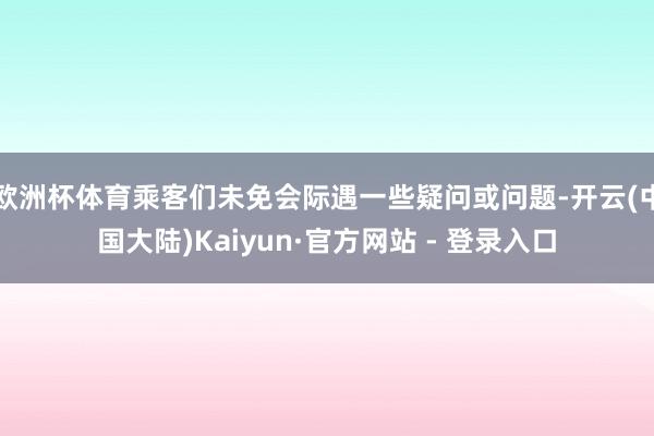 欧洲杯体育乘客们未免会际遇一些疑问或问题-开云(中国大陆)Kaiyun·官方网站 - 登录入口