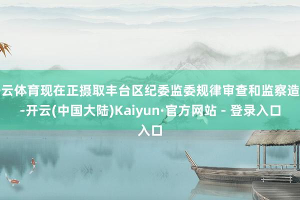 开云体育现在正摄取丰台区纪委监委规律审查和监察造访-开云(中国大陆)Kaiyun·官方网站 - 登录入口