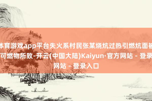 体育游戏app平台失火系村民张某烧炕过热引燃炕面被褥等可燃物所致-开云(中国大陆)Kaiyun·官方网站 - 登录入口