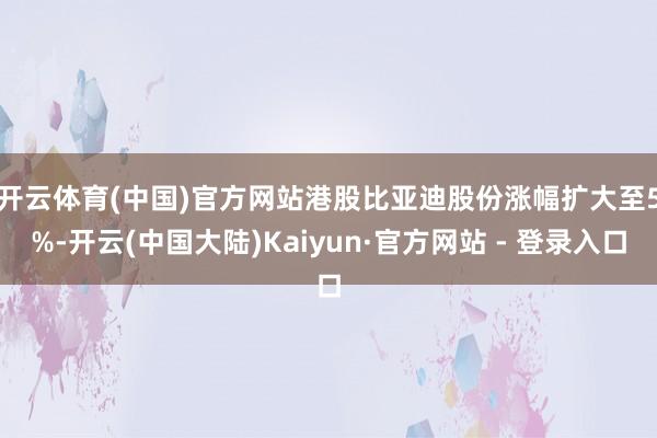 开云体育(中国)官方网站　　港股比亚迪股份涨幅扩大至5%-开云(中国大陆)Kaiyun·官方网站 - 登录入口