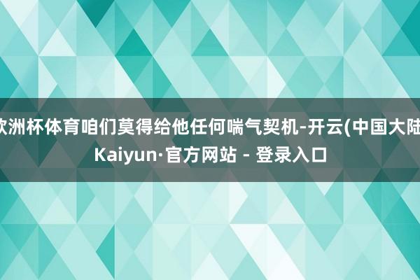 欧洲杯体育咱们莫得给他任何喘气契机-开云(中国大陆)Kaiyun·官方网站 - 登录入口