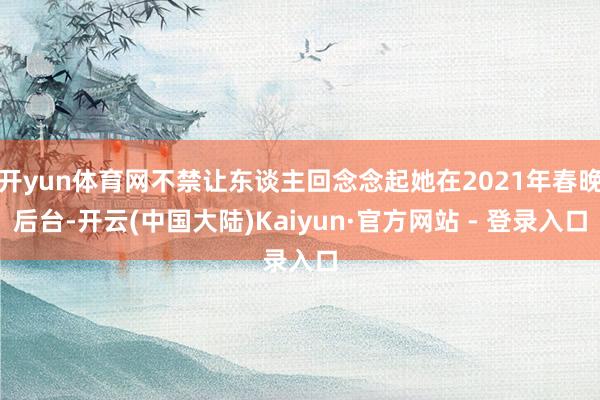 开yun体育网不禁让东谈主回念念起她在2021年春晚后台-开云(中国大陆)Kaiyun·官方网站 - 登录入口