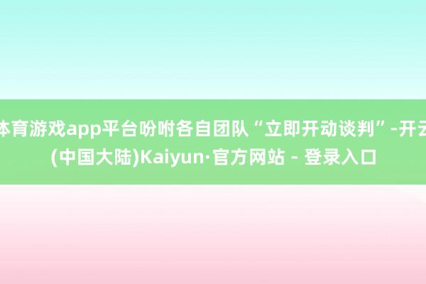 体育游戏app平台吩咐各自团队“立即开动谈判”-开云(中国大陆)Kaiyun·官方网站 - 登录入口