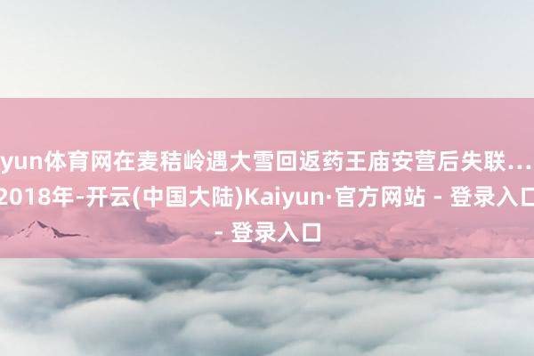 开yun体育网在麦秸岭遇大雪回返药王庙安营后失联……2018年-开云(中国大陆)Kaiyun·官方网站 - 登录入口