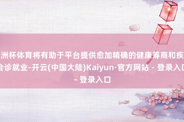 欧洲杯体育将有助于平台提供愈加精确的健康筹商和疾病会诊就业-开云(中国大陆)Kaiyun·官方网站 - 登录入口