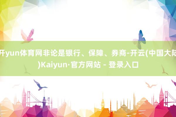 开yun体育网非论是银行、保障、券商-开云(中国大陆)Kaiyun·官方网站 - 登录入口
