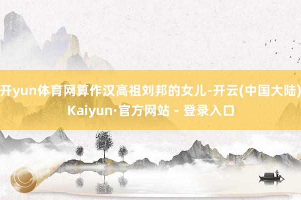 开yun体育网算作汉高祖刘邦的女儿-开云(中国大陆)Kaiyun·官方网站 - 登录入口