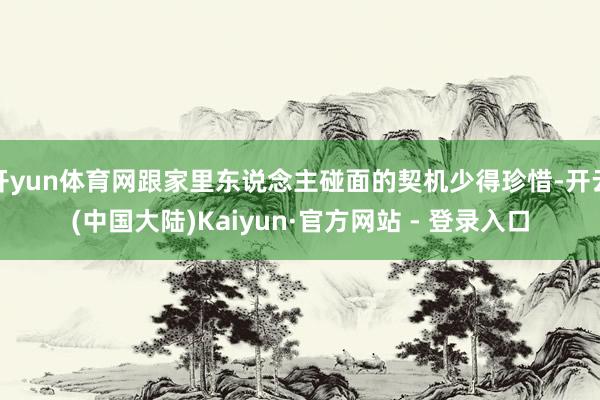 开yun体育网跟家里东说念主碰面的契机少得珍惜-开云(中国大陆)Kaiyun·官方网站 - 登录入口