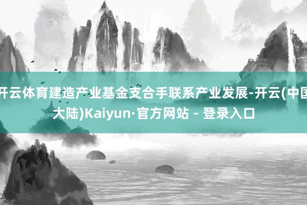 开云体育建造产业基金支合手联系产业发展-开云(中国大陆)Kaiyun·官方网站 - 登录入口
