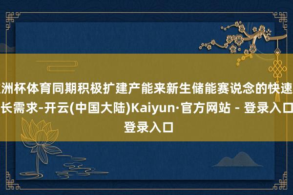 欧洲杯体育同期积极扩建产能来新生储能赛说念的快速增长需求-开云(中国大陆)Kaiyun·官方网站 - 登录入口