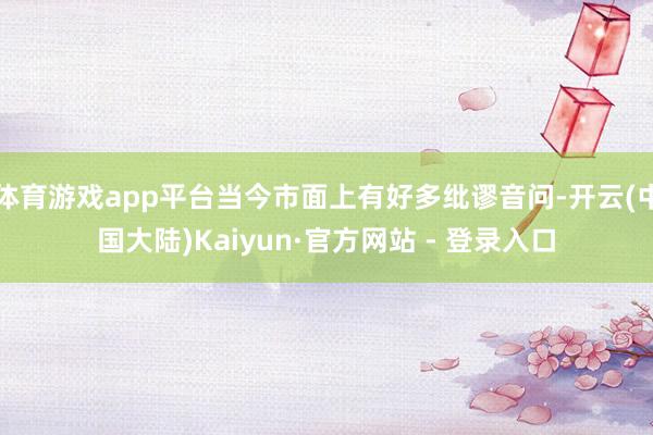 体育游戏app平台当今市面上有好多纰谬音问-开云(中国大陆)Kaiyun·官方网站 - 登录入口