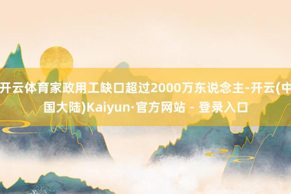 开云体育家政用工缺口超过2000万东说念主-开云(中国大陆)Kaiyun·官方网站 - 登录入口