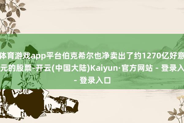 体育游戏app平台伯克希尔也净卖出了约1270亿好意思元的股票-开云(中国大陆)Kaiyun·官方网站 - 登录入口