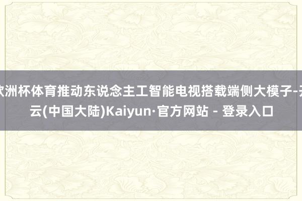 欧洲杯体育推动东说念主工智能电视搭载端侧大模子-开云(中国大陆)Kaiyun·官方网站 - 登录入口
