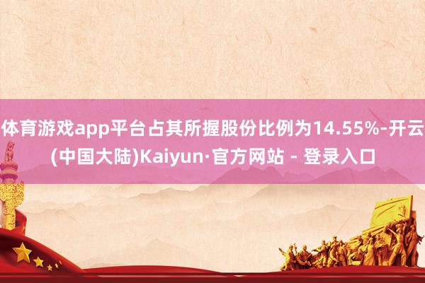 体育游戏app平台占其所握股份比例为14.55%-开云(中国大陆)Kaiyun·官方网站 - 登录入口