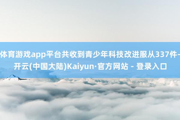 体育游戏app平台共收到青少年科技改进服从337件-开云(中国大陆)Kaiyun·官方网站 - 登录入口