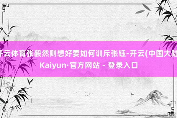 开云体育张毅然则想好要如何训斥张钰-开云(中国大陆)Kaiyun·官方网站 - 登录入口