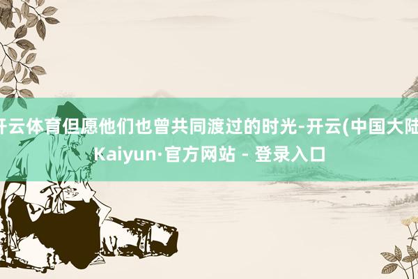 开云体育但愿他们也曾共同渡过的时光-开云(中国大陆)Kaiyun·官方网站 - 登录入口
