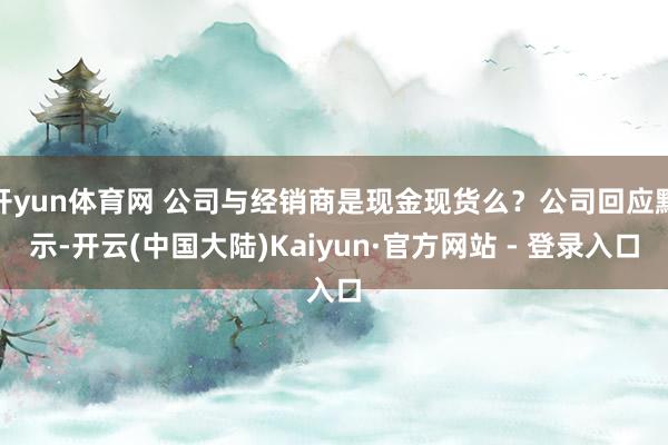 开yun体育网 公司与经销商是现金现货么？公司回应默示-开云(中国大陆)Kaiyun·官方网站 - 登录入口