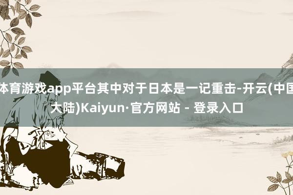 体育游戏app平台其中对于日本是一记重击-开云(中国大陆)Kaiyun·官方网站 - 登录入口