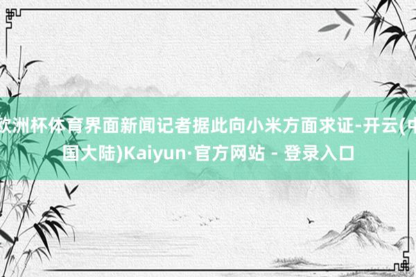 欧洲杯体育界面新闻记者据此向小米方面求证-开云(中国大陆)Kaiyun·官方网站 - 登录入口