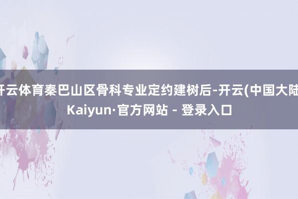 开云体育秦巴山区骨科专业定约建树后-开云(中国大陆)Kaiyun·官方网站 - 登录入口