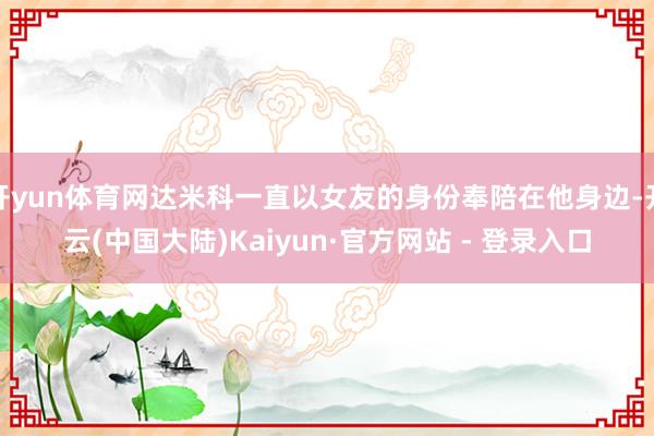开yun体育网达米科一直以女友的身份奉陪在他身边-开云(中国大陆)Kaiyun·官方网站 - 登录入口
